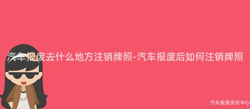 汽车报废去什么地方注销牌照-汽车报废后如何注销牌照