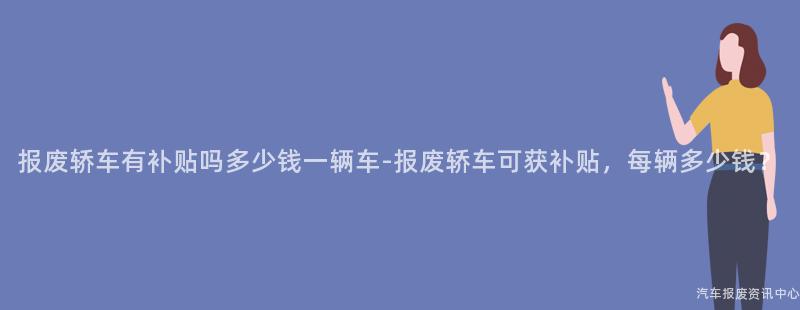 报废轿车有补贴吗多少钱一辆车-报废轿车可获补贴，每辆多少钱？