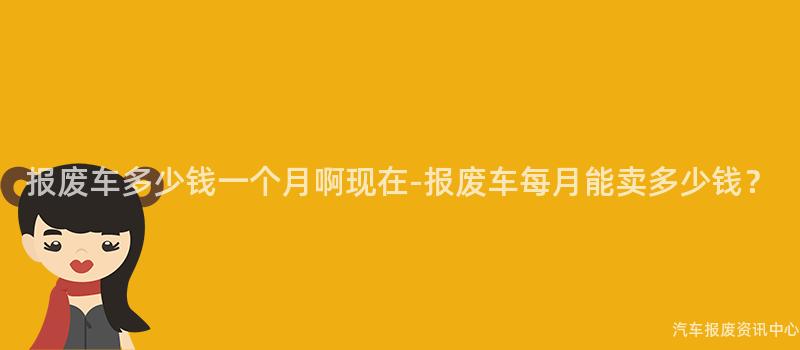 报废车多少钱一个月啊现在-报废车每月能卖多少钱？
