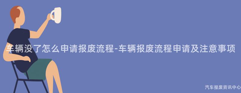 车辆没了怎么申请报废流程-车辆报废流程申请及注意事项