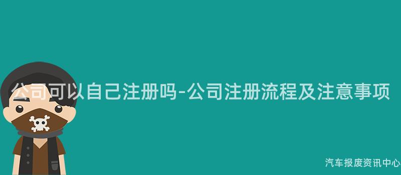 公司可以自己注册吗-公司注册流程及注意事项