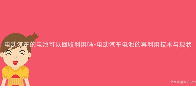 电动汽车的电池可以回收利用吗-电动汽车电池的再利用技术与现状