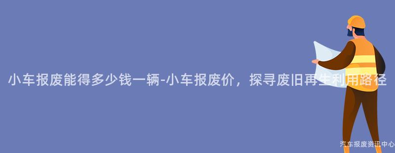 小车报废能得多少钱一辆-小车报废价，探寻废旧再生利用路径