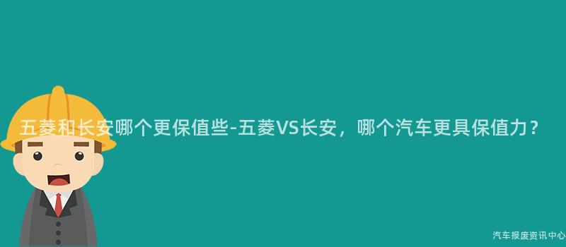 五菱和长安哪个更保值些-五菱VS长安，哪个汽车更具保值力？