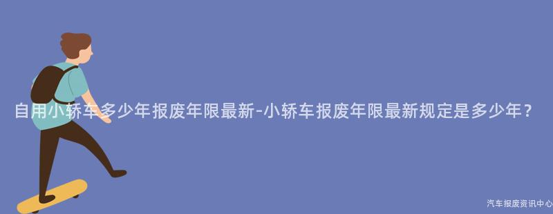 自用小轿车多少年报废年限最新-小轿车报废年限最新规定是多少年？