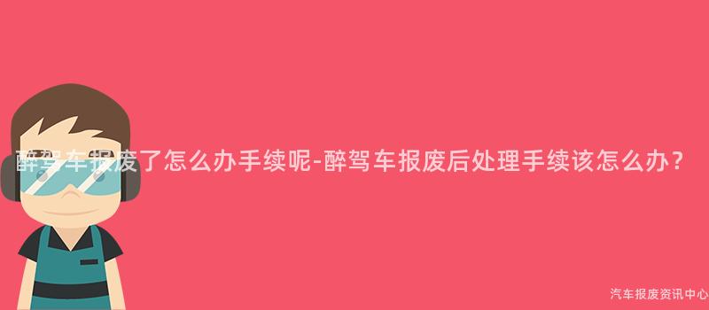 醉驾车报废了怎么办手续呢-醉驾车报废后处理手续该怎么办？