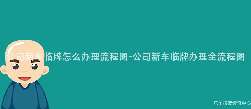 公司新车临牌怎么办理流程图-公司新车临牌办理全流程图