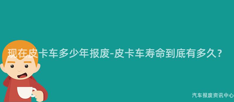 现在皮卡车多少年报废-皮卡车寿命到底有多久？