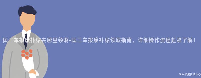 国三车报废补贴去哪里领啊-国三车报废补贴领取指南，详细操作流程赶紧了解！