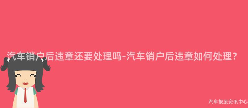 汽车销户后违章还要处理吗-汽车销户后违章如何处理？