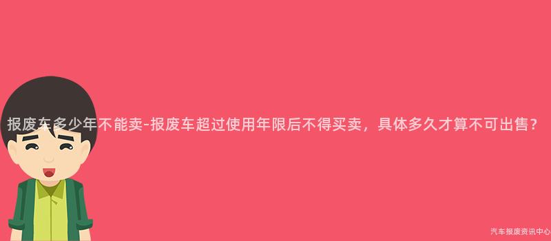 报废车多少年不能卖-报废车超过使用年限后不得买卖，具体多久才算不可出售？