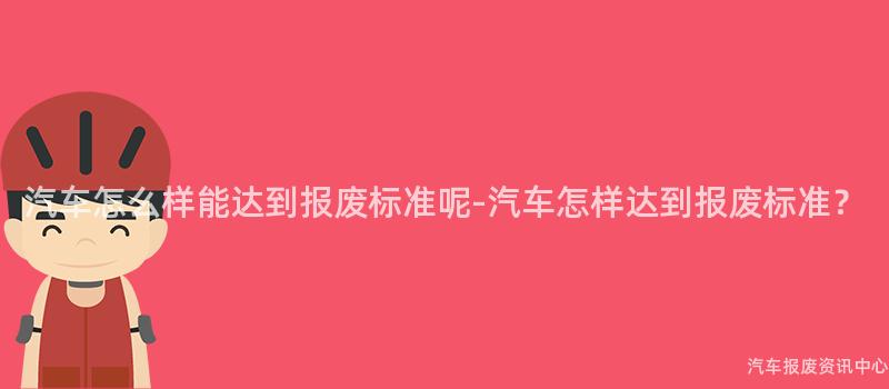 汽车怎么样能达到报废标准呢-汽车怎样达到报废标准？