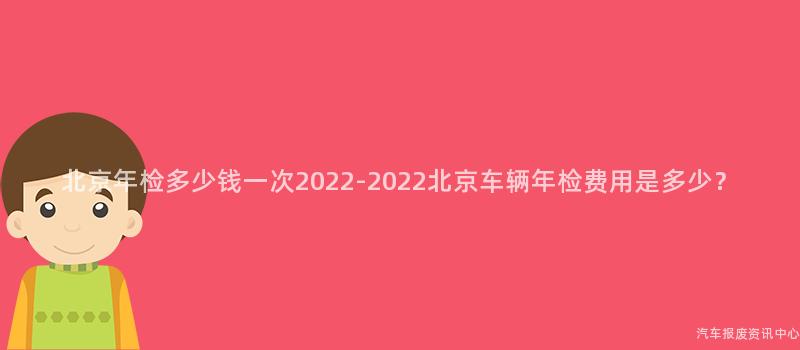 北京年检多少钱一次2022-2022北京车辆年检费用是多少？