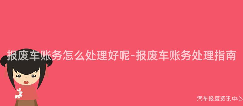 报废车账务怎么处理好呢-报废车账务处理指南
