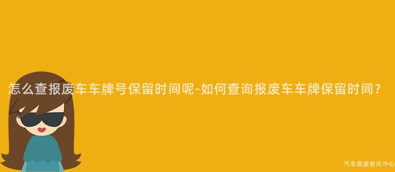 怎么查报废车车牌号保留时间呢-如何查询报废车车牌保留时间？