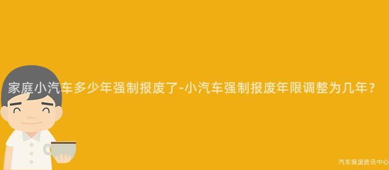 家庭小汽车多少年强制报废了-小汽车强制报废年限调整为几年？