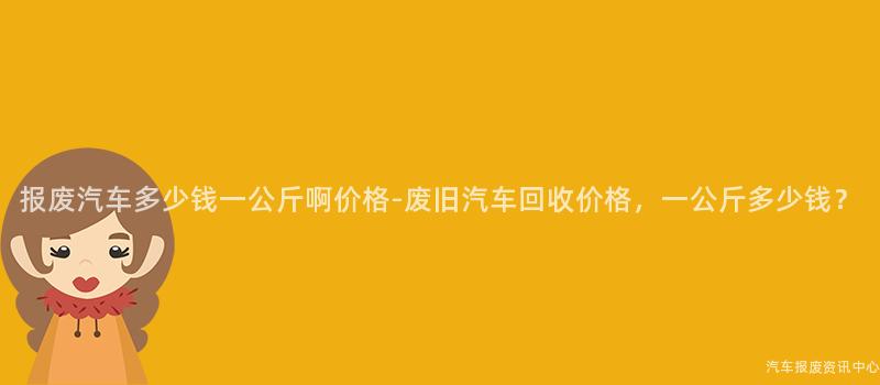 报废汽车多少钱一公斤啊价格-废旧汽车回收价格，一公斤多少钱？