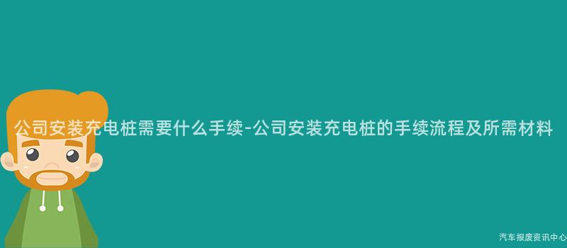 公司安装充电桩需要什么手续-公司安装充电桩的手续流程及所需材料