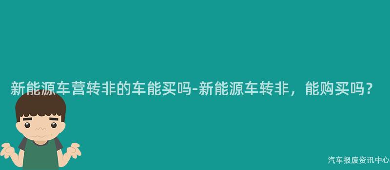 新能源车营转非的车能买吗-新能源车转非，能购买吗？