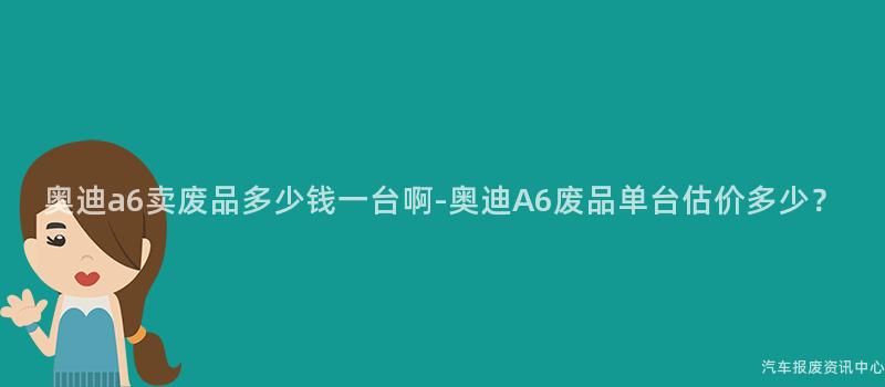 奥迪a6卖废品多少钱一台啊-奥迪A6废品单台估价多少？