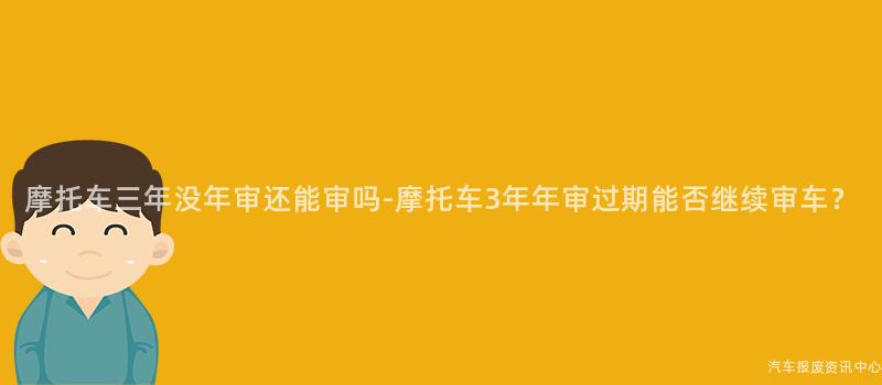 摩托车三年没年审还能审吗-摩托车3年年审过期能否继续审车？
