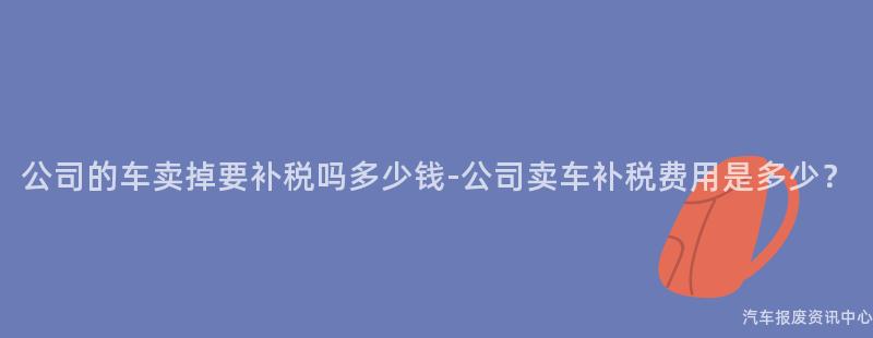 公司的车卖掉要补税吗多少钱-公司卖车补税费用是多少？