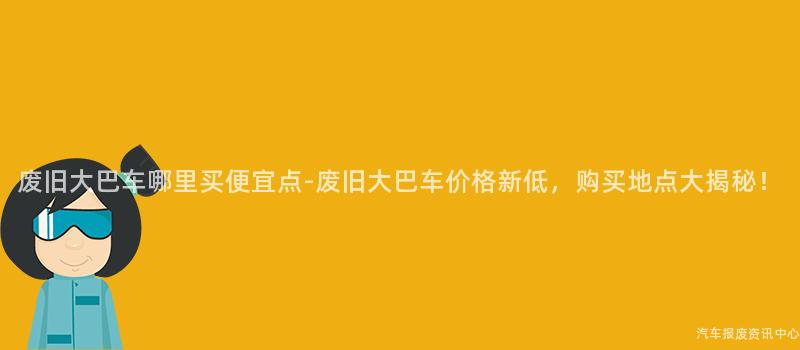 废旧大巴车哪里买便宜点-废旧大巴车价格新低，购买地点大揭秘！