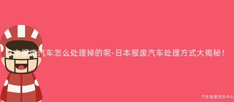 日本报废汽车怎么处理掉的呢-日本报废汽车处理方式大揭秘！