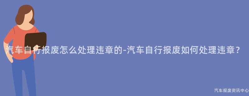 汽车自行报废怎么处理违章的-汽车自行报废如何处理违章？