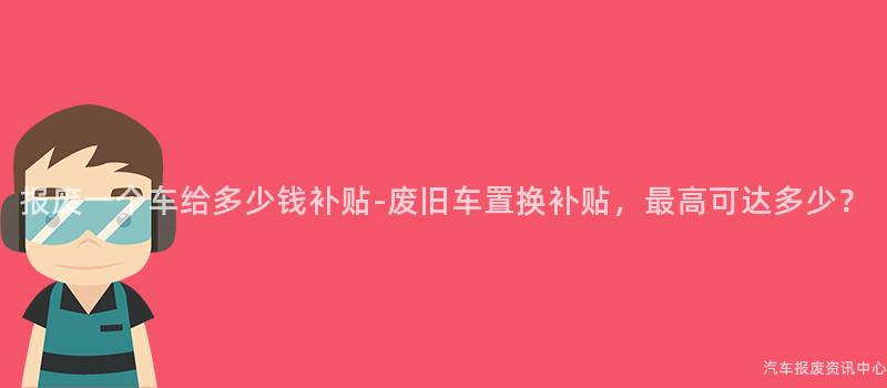 报废一个车给多少钱补贴-废旧车置换补贴，最高可达多少？