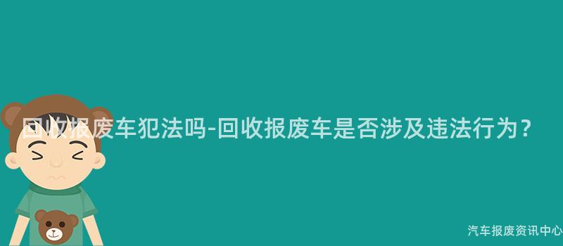 回收报废车犯法吗-回收报废车是否涉及违法行为？
