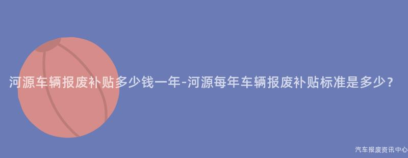 河源车辆报废补贴多少钱一年-河源每年车辆报废补贴标准是多少？