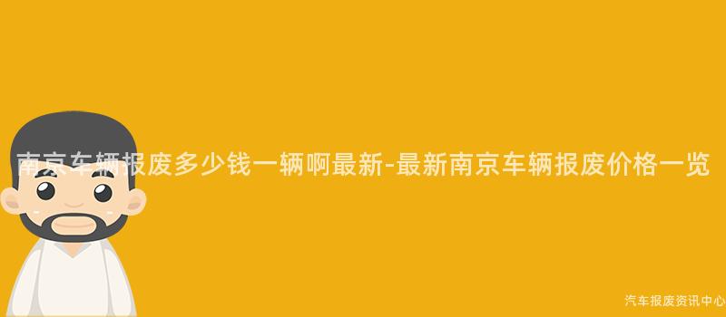 南京车辆报废多少钱一辆啊最新-最新南京车辆报废价格一览