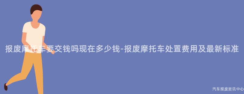 报废摩托车要交钱吗现在多少钱-报废摩托车处置费用及最新标准