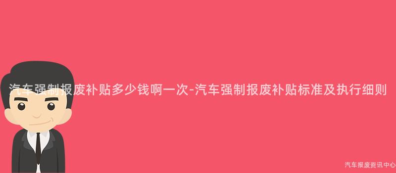 汽车强制报废补贴多少钱啊一次-汽车强制报废补贴标准及执行细则
