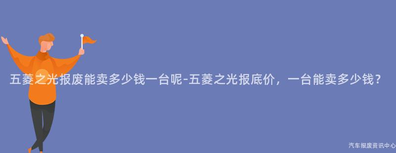 五菱之光报废能卖多少钱一台呢-五菱之光报底价，一台能卖多少钱？