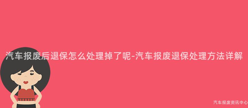 汽车报废后退保怎么处理掉了呢-汽车报废退保处理方法详解