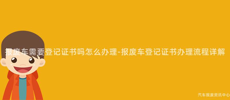 报废车需要登记证书吗怎么办理-报废车登记证书办理流程详解