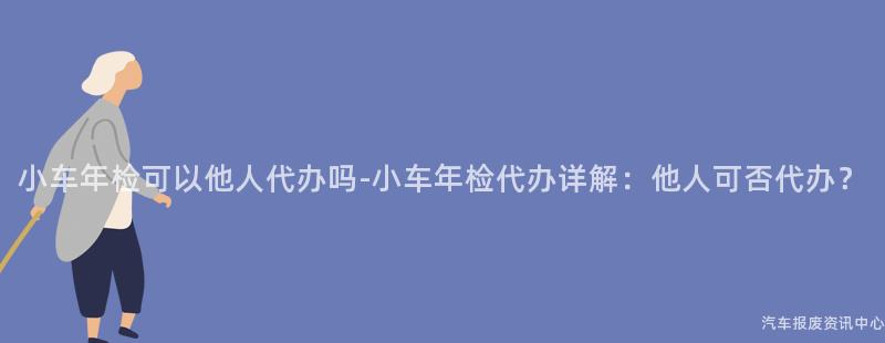 小车年检可以他人代办吗-小车年检代办详解：他人可否代办？