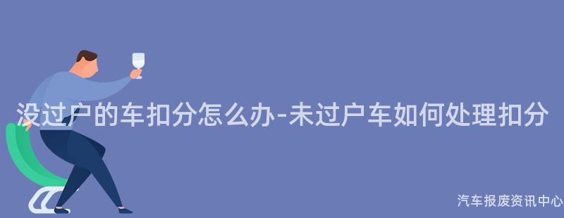 没过户的车扣分怎么办-未过户车如何处理扣分