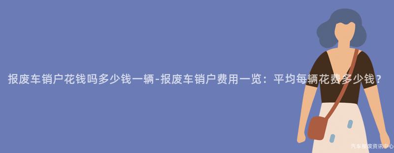 报废车销户花钱吗多少钱一辆-报废车销户费用一览：平均每辆花费多少钱？
