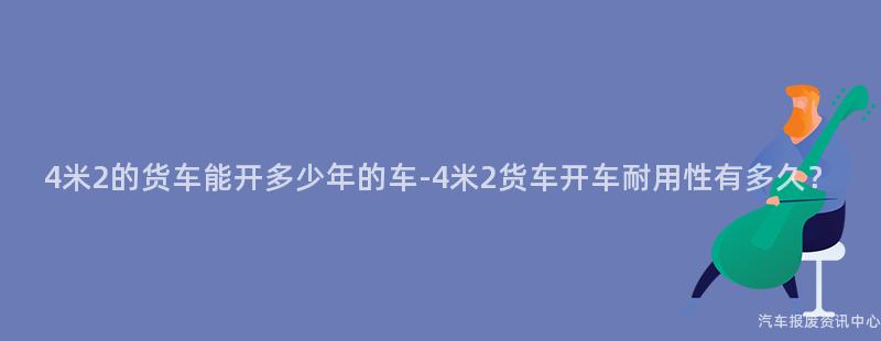 4米2的货车能开多少年的车-4米2货车开车耐用性有多久？