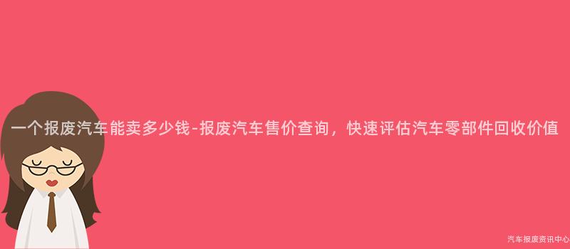 一个报废汽车能卖多少钱-报废汽车售价查询，快速评估汽车零部件回收价值