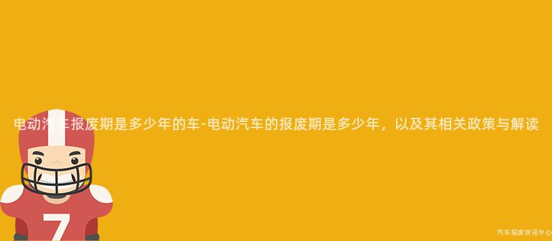 电动汽车报废期是多少年的车-电动汽车的报废期是多少年，以及其相关政策与解读