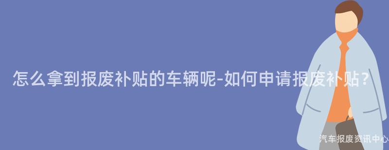 怎么拿到报废补贴的车辆呢-如何申请报废补贴？