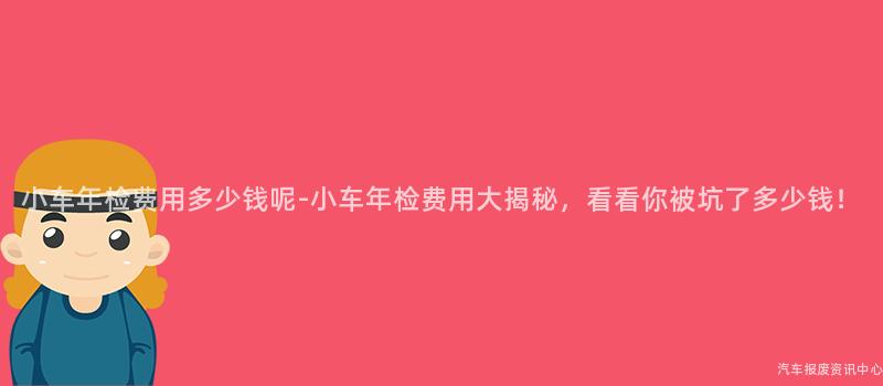 小车年检费用多少钱呢-小车年检费用大揭秘，看看你被坑了多少钱！