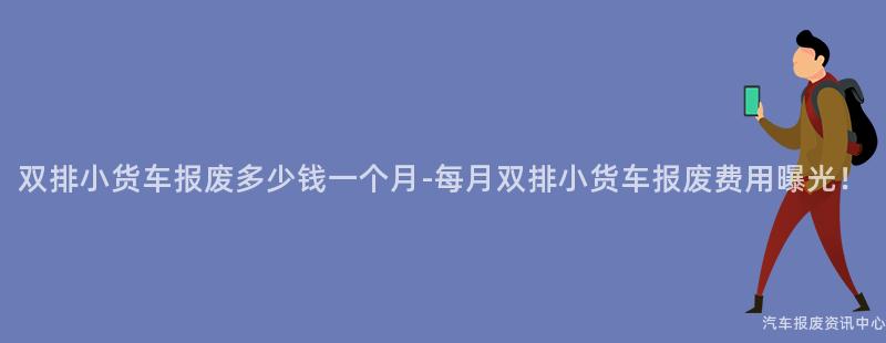 双排小货车报废多少钱一个月-每月双排小货车报废费用曝光！