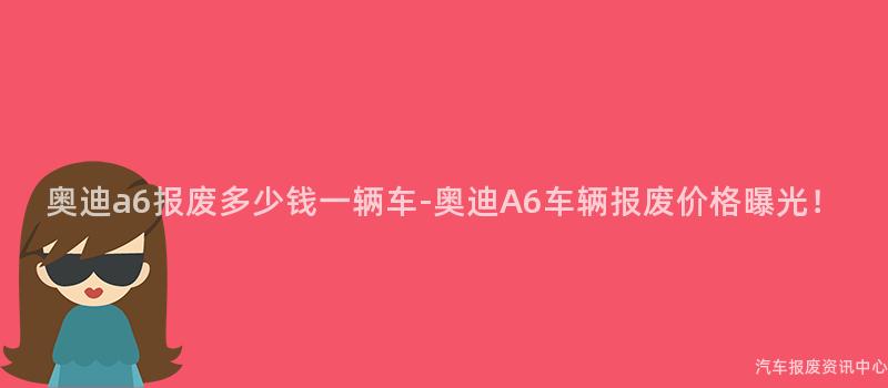 奥迪a6报废多少钱一辆车-奥迪A6车辆报废价格曝光！