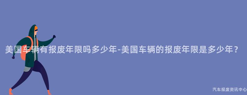 美国车辆有报废年限吗多少年-美国车辆的报废年限是多少年？