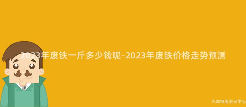 2023年废铁一斤多少钱呢-2023年废铁价格走势预测